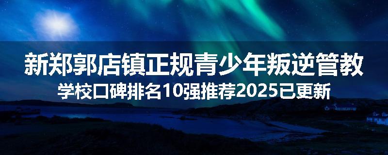 新郑郭店镇正规青少年叛逆管教学校口碑排名10强推荐2025已更新(现在/介绍)