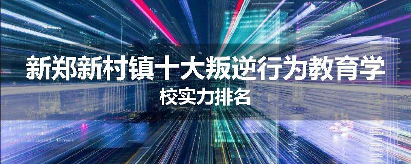 新郑新村镇十大叛逆行为教育学校实力排名