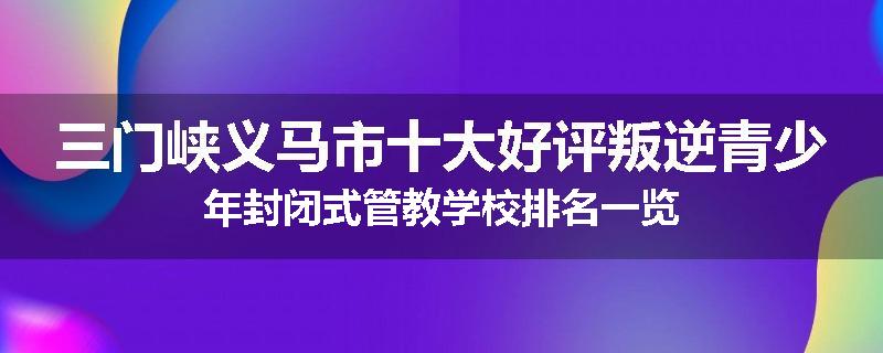 三门峡义马市十大好评叛逆青少年封闭式管教学校排名一览
