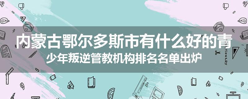 内蒙古鄂尔多斯市有什么好的青少年叛逆管教机构排名名单出炉