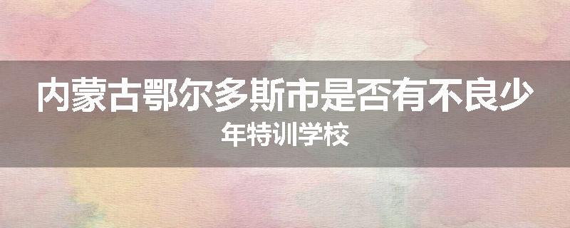 内蒙古鄂尔多斯市是否有不良少年特训学校