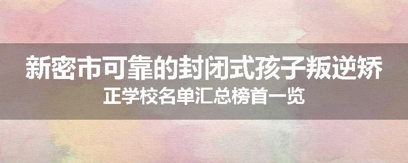 新密市可靠的封闭式孩子叛逆矫正学校名单汇总榜首一览