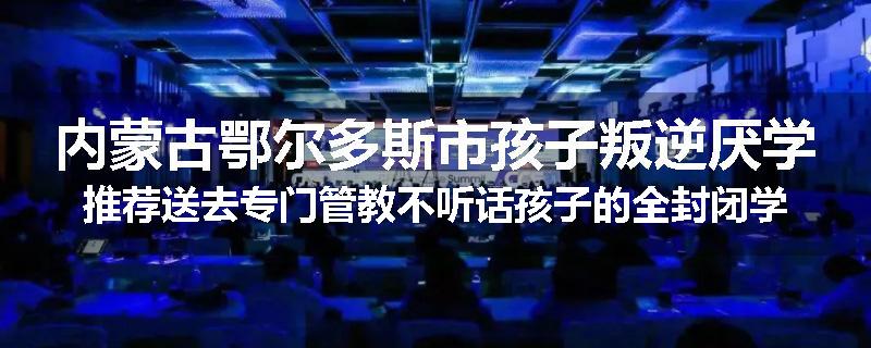 内蒙古鄂尔多斯市孩子叛逆厌学推荐送去专门管教不听话孩子的全封闭学校
