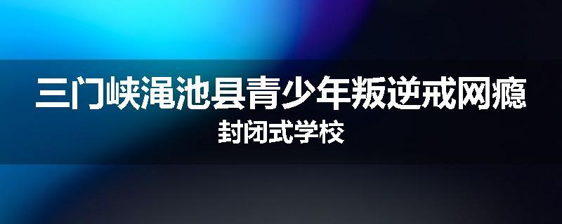 三门峡渑池县青少年叛逆戒网瘾封闭式学校
