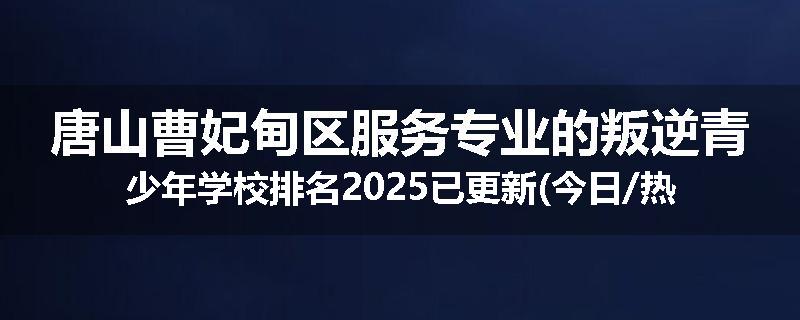 唐山曹妃甸区服务专业的叛逆青少年学校排名2025已更新(今日/热点)