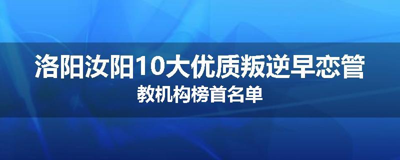 洛阳汝阳10大优质叛逆早恋管教机构榜首名单