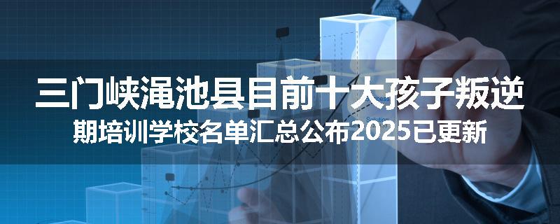 三门峡渑池县目前十大孩子叛逆期培训学校名单汇总公布2025已更新（家长首选）