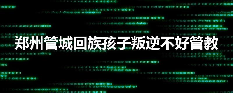 郑州管城回族孩子叛逆不好管教