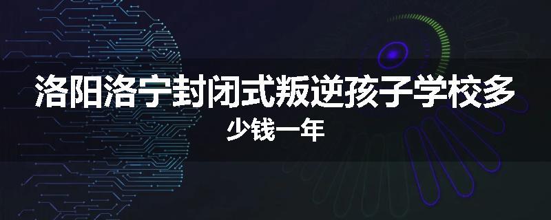 洛阳洛宁封闭式叛逆孩子学校多少钱一年