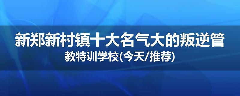 新郑新村镇十大名气大的叛逆管教特训学校(今天/推荐)