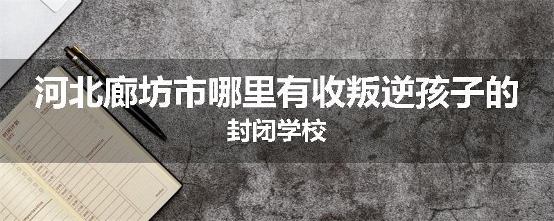 河北廊坊市哪里有收叛逆孩子的封闭学校