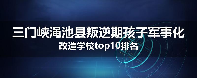 三门峡渑池县叛逆期孩子军事化改造学校top10排名