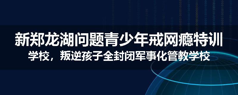 新郑龙湖问题青少年戒网瘾特训学校，叛逆孩子全封闭军事化管教学校