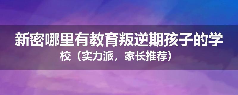 新密哪里有教育叛逆期孩子的学校（实力派，家长推荐）