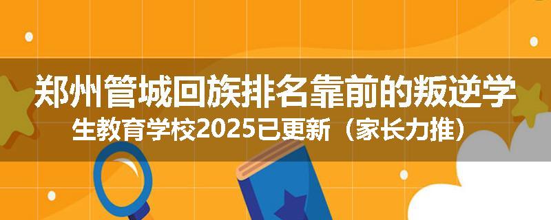 郑州管城回族排名靠前的叛逆学生教育学校2025已更新（家长力推）