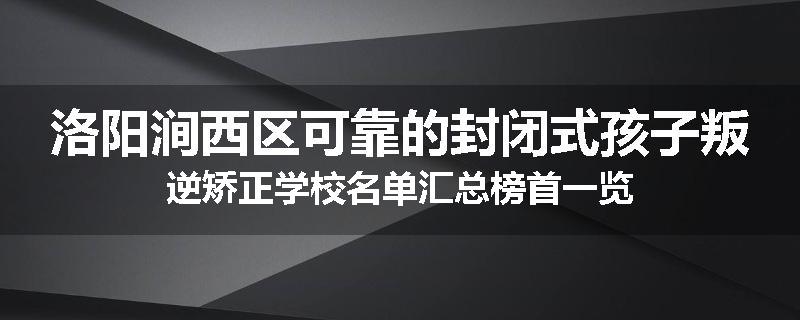 洛阳涧西区可靠的封闭式孩子叛逆矫正学校名单汇总榜首一览