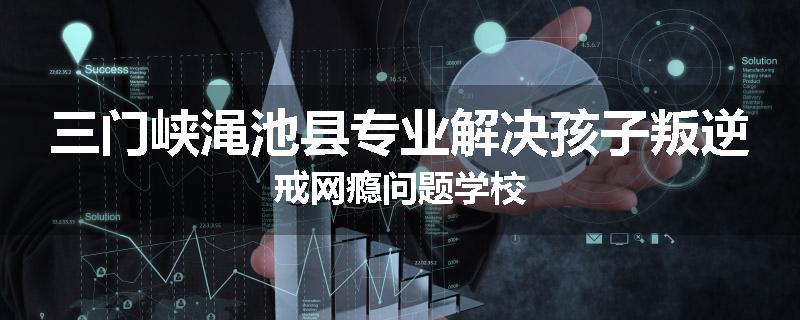 三门峡渑池县专业解决孩子叛逆戒网瘾问题学校