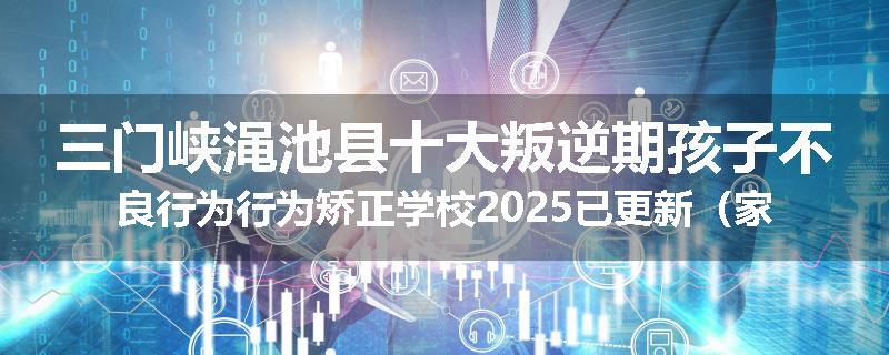三门峡渑池县十大叛逆期孩子不良行为行为矫正学校2025已更新（家长推荐）