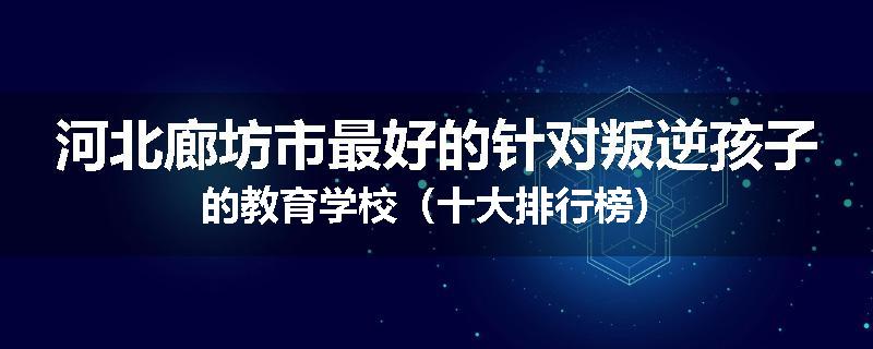 河北廊坊市最好的针对叛逆孩子的教育学校（十大排行榜）