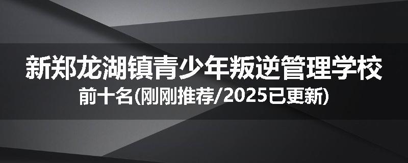 新郑龙湖镇青少年叛逆管理学校前十名(刚刚推荐/2025已更新)