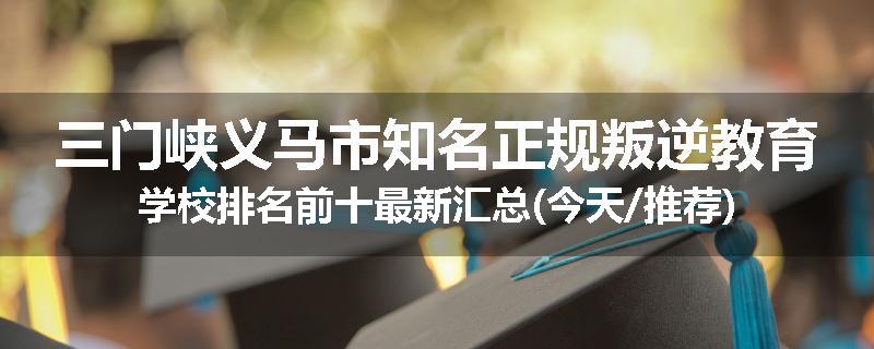 三门峡义马市知名正规叛逆教育学校排名前十最新汇总(今天/推荐)