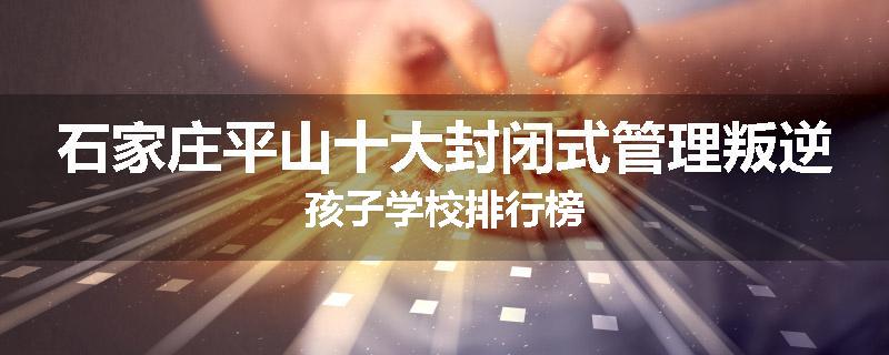 石家庄平山十大封闭式管理叛逆孩子学校排行榜