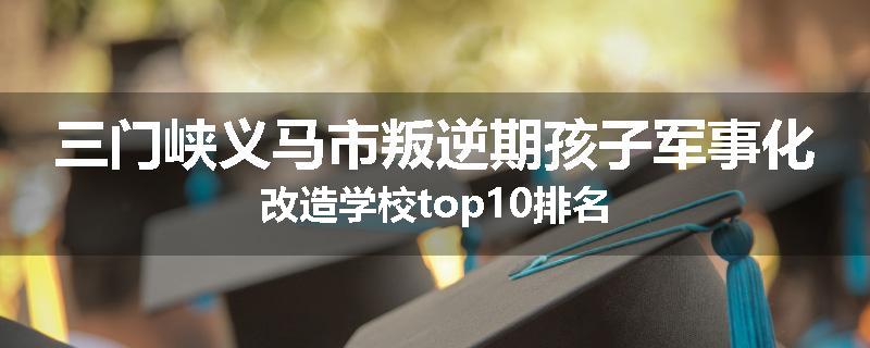 三门峡义马市叛逆期孩子军事化改造学校top10排名