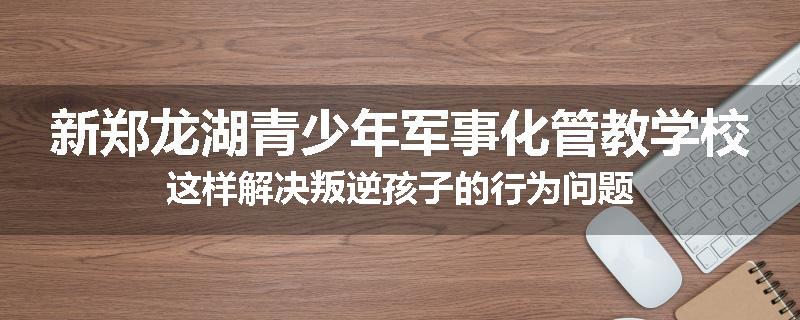 新郑龙湖青少年军事化管教学校这样解决叛逆孩子的行为问题