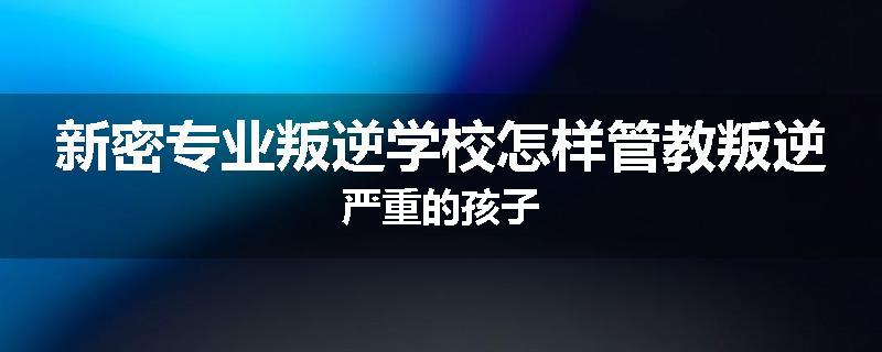 新密专业叛逆学校怎样管教叛逆严重的孩子