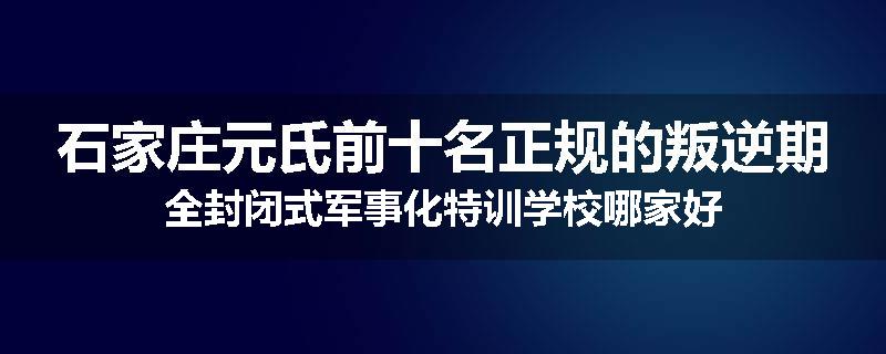 石家庄元氏前十名正规的叛逆期全封闭式军事化特训学校哪家好
