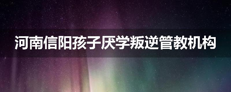 河南信阳孩子厌学叛逆管教机构