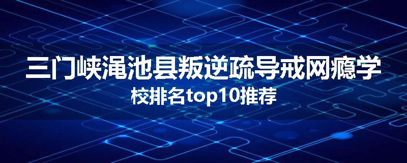 三门峡渑池县叛逆疏导戒网瘾学校排名top10推荐