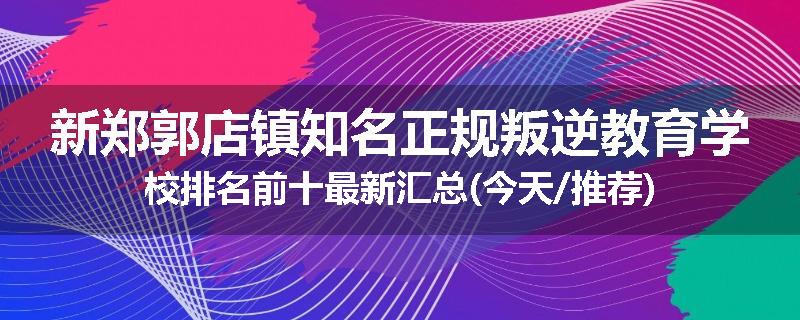 新郑郭店镇知名正规叛逆教育学校排名前十最新汇总(今天/推荐)