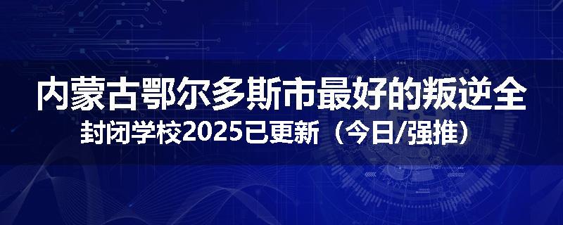 内蒙古鄂尔多斯市最好的叛逆全封闭学校2025已更新（今日/强推）
