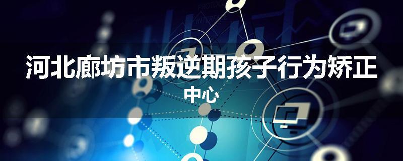 河北廊坊市叛逆期孩子行为矫正中心