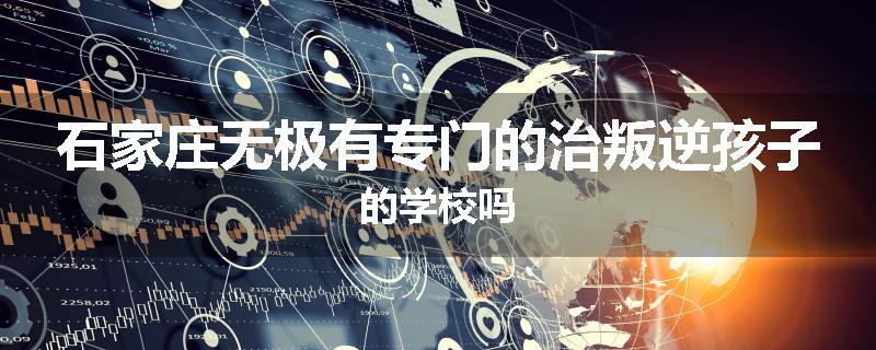 石家庄无极有专门的治叛逆孩子的学校吗