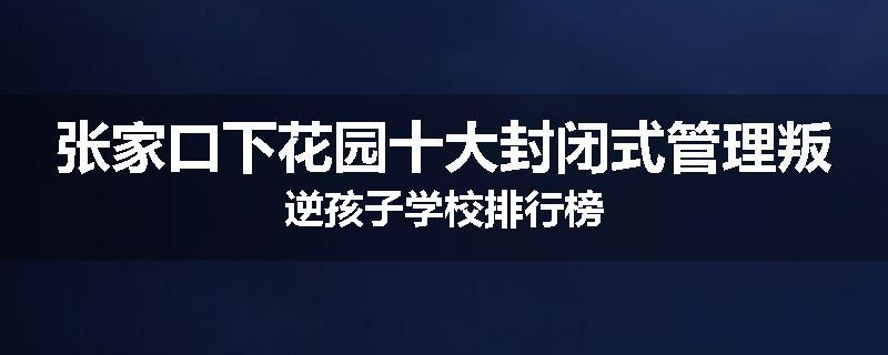 张家口下花园十大封闭式管理叛逆孩子学校排行榜