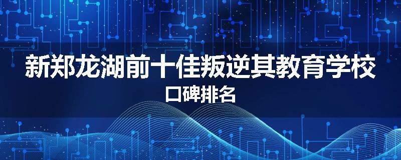 新郑龙湖前十佳叛逆其教育学校口碑排名