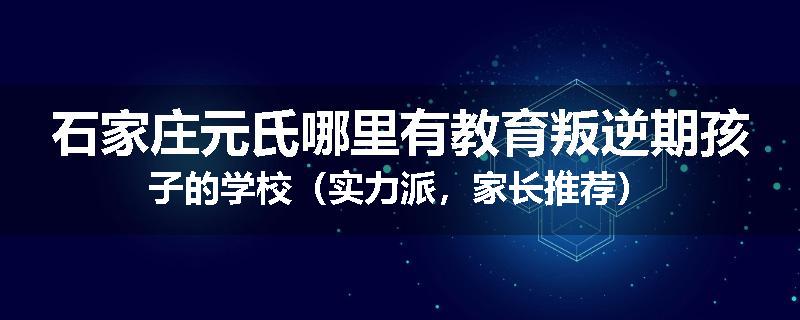石家庄元氏哪里有教育叛逆期孩子的学校（实力派，家长推荐）