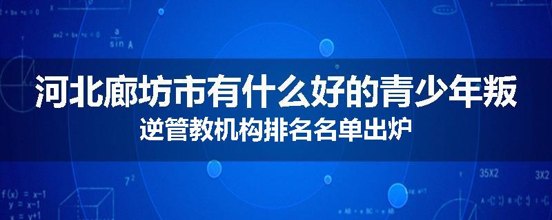 河北廊坊市有什么好的青少年叛逆管教机构排名名单出炉