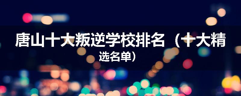 唐山十大叛逆学校排名（十大精选名单）