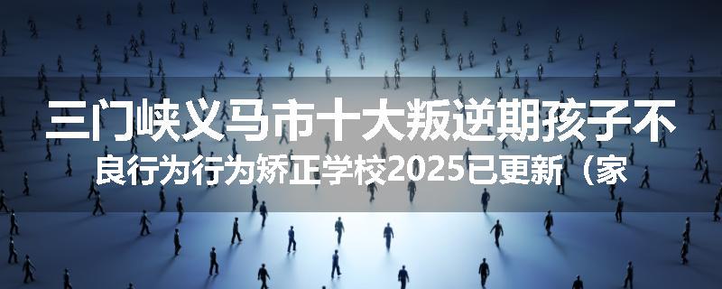 三门峡义马市十大叛逆期孩子不良行为行为矫正学校2025已更新（家长推荐）