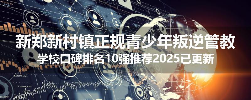 新郑新村镇正规青少年叛逆管教学校口碑排名10强推荐2025已更新(现在/介绍)
