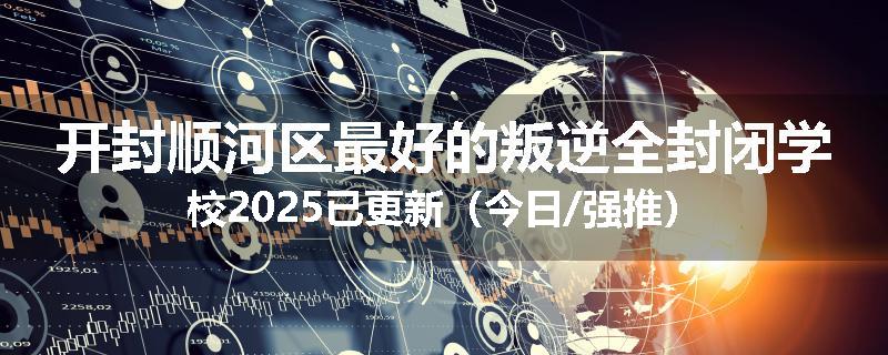 开封顺河区最好的叛逆全封闭学校2025已更新（今日/强推）