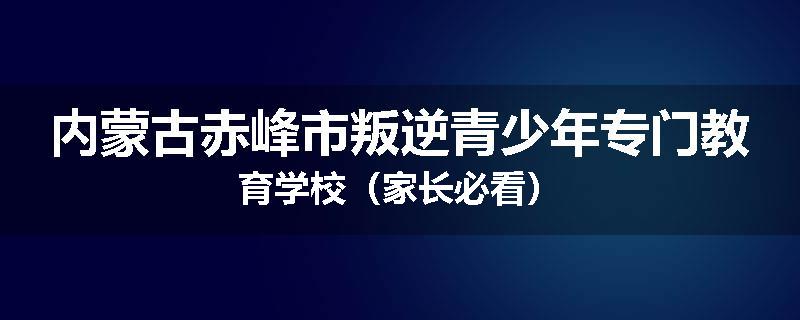 内蒙古赤峰市叛逆青少年专门教育学校（家长必看）