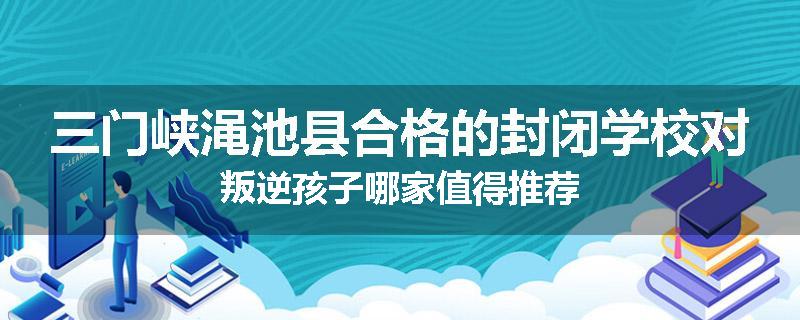 三门峡渑池县合格的封闭学校对叛逆孩子哪家值得推荐