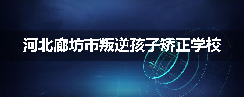 河北廊坊市叛逆孩子矫正学校