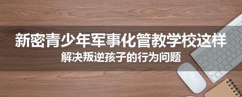 新密青少年军事化管教学校这样解决叛逆孩子的行为问题