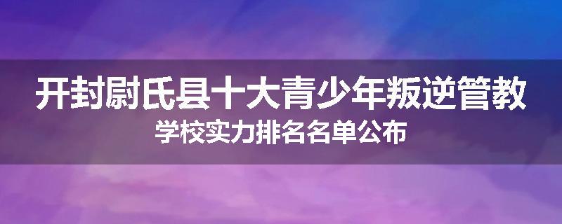 开封尉氏县十大青少年叛逆管教学校实力排名名单公布