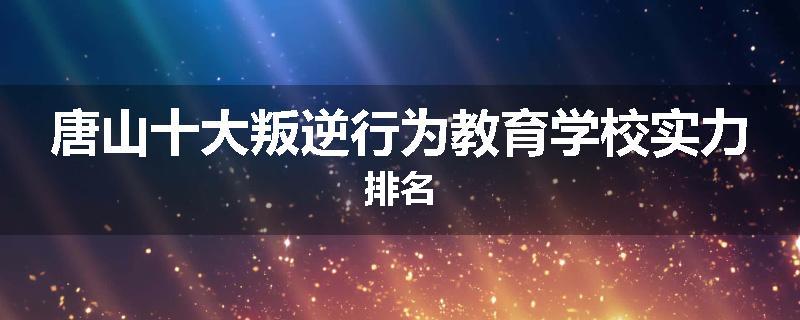 唐山十大叛逆行为教育学校实力排名
